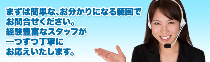 まずは簡単な、お分かりになる範囲でお問合せください。経験豊富なスタッフが一つずつ丁寧にお応えいたします。