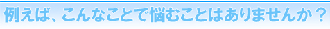 例えばこんなことで悩むことはありませんか?