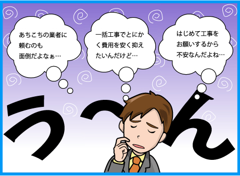 あちこちの業者に頼むのも面倒だよなぁ・一括工事でとにかく費用を安く抑えたいんだけど・はじめて工事をお願いするから不安なんだよね