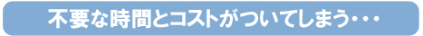 不要な時間とコストがついてしまう。