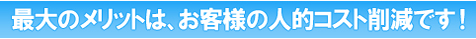 最大のメリットは、お客様の人的コスト削減です!