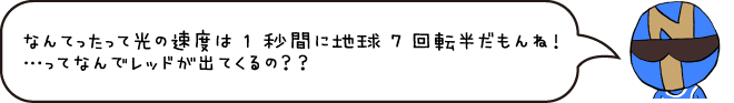 なんたって光の速度は1秒間に地球7回転半だもんね!・・・ってなんでレッドが出てくるの?