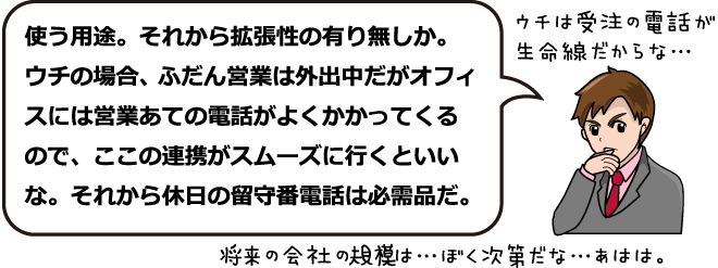 ウチは受注の電話が生命線だからな・・・使う用途。それから拡張性の有り無しか。ウチの場合、たぶん営業は外出中だがオフィスには営業あての電話がよくかかってくるので、ここで連携がスムーズに行くといいな。それから休日の留守番電話は必需品だ。将来の会社の規模は・・・ぼく次第だな・・・あはは。