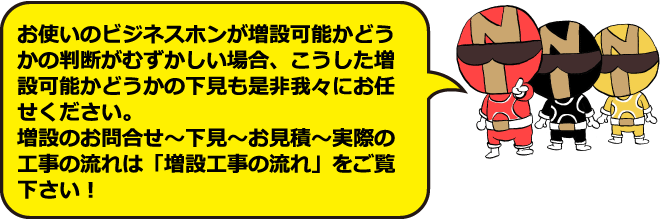 お使いのビジネスホンが増設可能かどうかの判断が難しい場合、こうした増設可能かどうかの下見も是非我々にお任せください。増設の流れは「増設工事の流れ」をご覧ください!