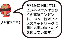 少し宣伝です「ちなみにNIKでは、ビジネスホンはもちろん電気コンセント、LAN、他オフィスネットワークに関わる事のほとんどを扱っています。