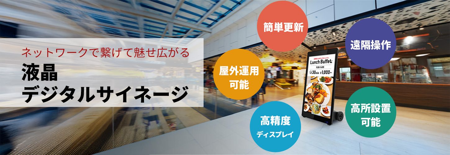 ネットワークに繋げて魅せ方広がる 液晶 デジタルサイネージ。簡単更新、屋外運用 可能、高輝度 ディスプレイ、遠隔操作、高所設置 可能。